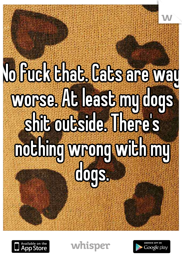 No fuck that. Cats are way worse. At least my dogs shit outside. There's nothing wrong with my dogs.