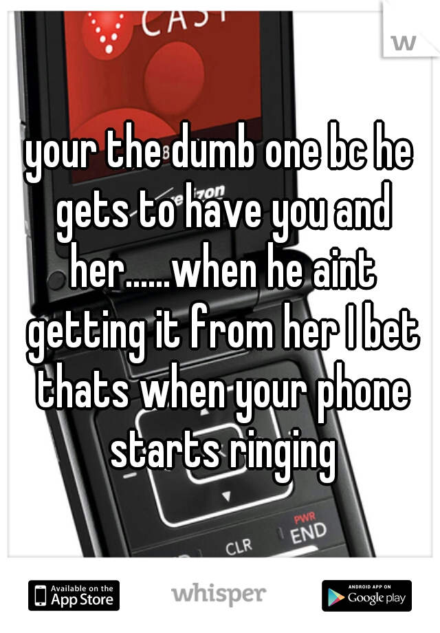 your the dumb one bc he gets to have you and her......when he aint getting it from her I bet thats when your phone starts ringing