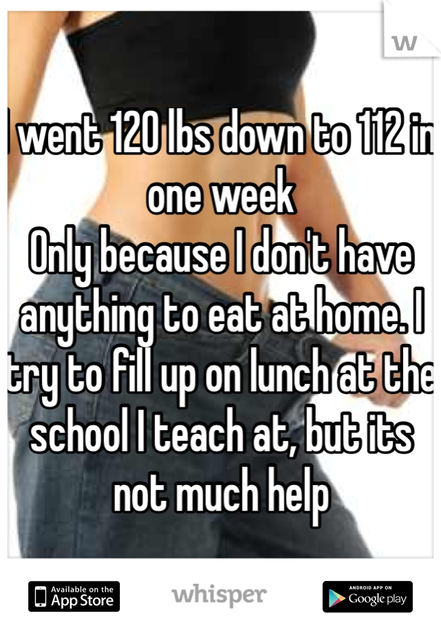 I went 120 lbs down to 112 in one week
Only because I don't have anything to eat at home. I try to fill up on lunch at the school I teach at, but its not much help