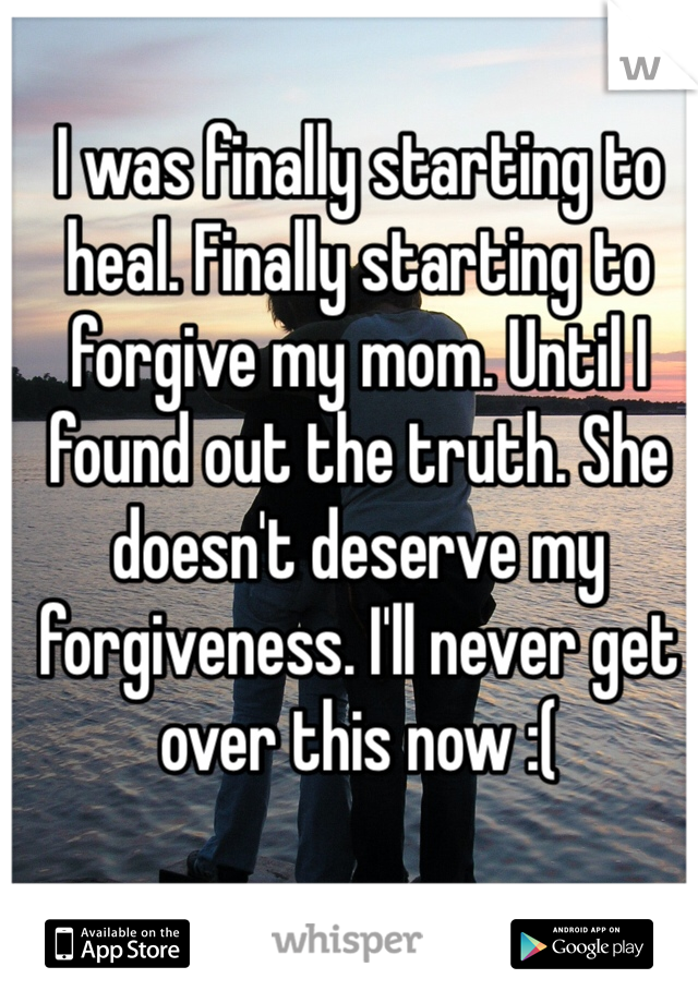 I was finally starting to heal. Finally starting to forgive my mom. Until I found out the truth. She doesn't deserve my forgiveness. I'll never get over this now :(
