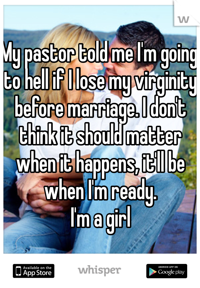 My pastor told me I'm going to hell if I lose my virginity before marriage. I don't think it should matter when it happens, it'll be when I'm ready. 
I'm a girl 