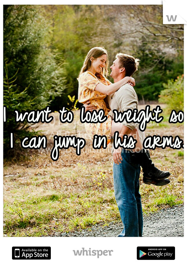 I want to lose weight so I can jump in his arms. 