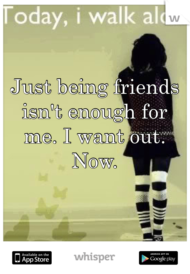 Just being friends isn't enough for me. I want out. Now. 