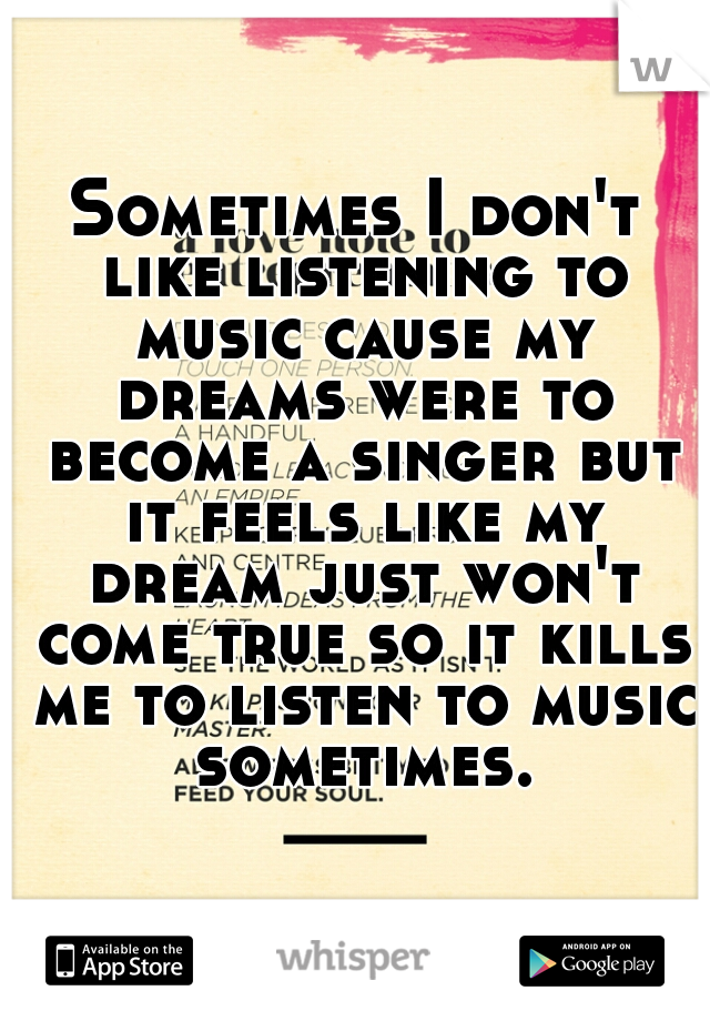 Sometimes I don't like listening to music cause my dreams were to become a singer but it feels like my dream just won't come true so it kills me to listen to music sometimes.