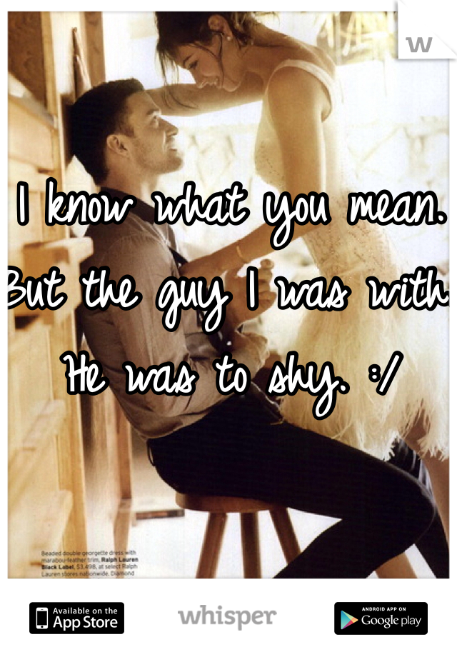 I know what you mean. But the guy I was with. He was to shy. :/