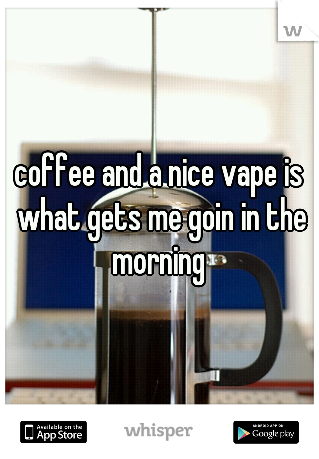 coffee and a nice vape is what gets me goin in the morning 