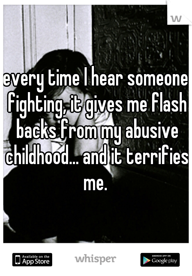 every time I hear someone fighting, it gives me flash backs from my abusive childhood... and it terrifies me. 