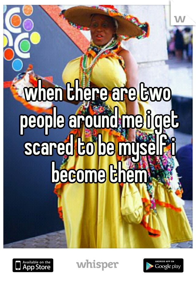 when there are two people around me i get scared to be myself i become them