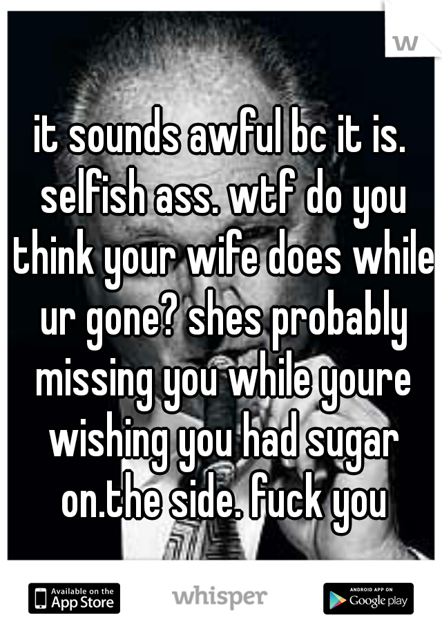 it sounds awful bc it is. selfish ass. wtf do you think your wife does while ur gone? shes probably missing you while youre wishing you had sugar on.the side. fuck you