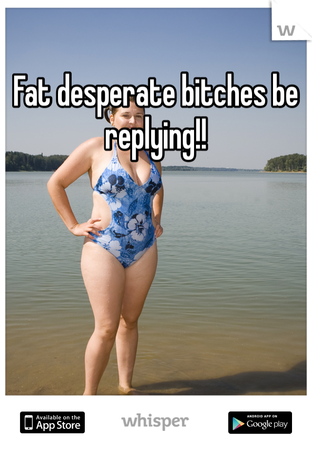 Fat desperate bitches be replying!! 