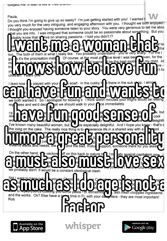 I want me a woman that knows how to have fun can have fun and wants to have fun good sense of humor a great personality a must also must love sex as much as I do age is not a factor 