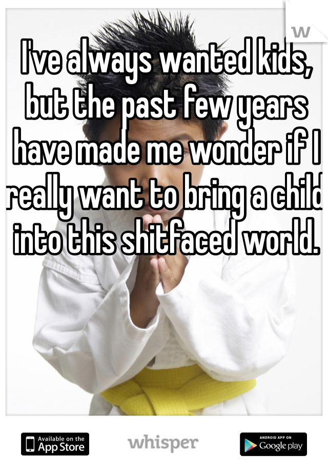 I've always wanted kids, but the past few years have made me wonder if I really want to bring a child into this shitfaced world.