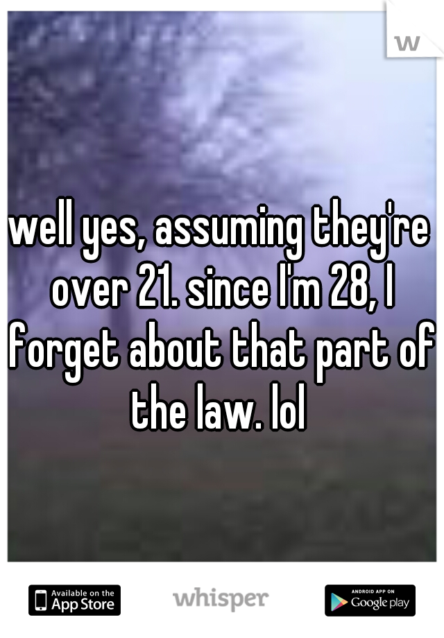 well yes, assuming they're over 21. since I'm 28, I forget about that part of the law. lol 