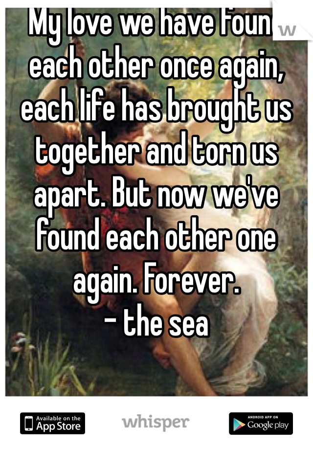 My love we have found each other once again, each life has brought us together and torn us apart. But now we've found each other one again. Forever. 
- the sea