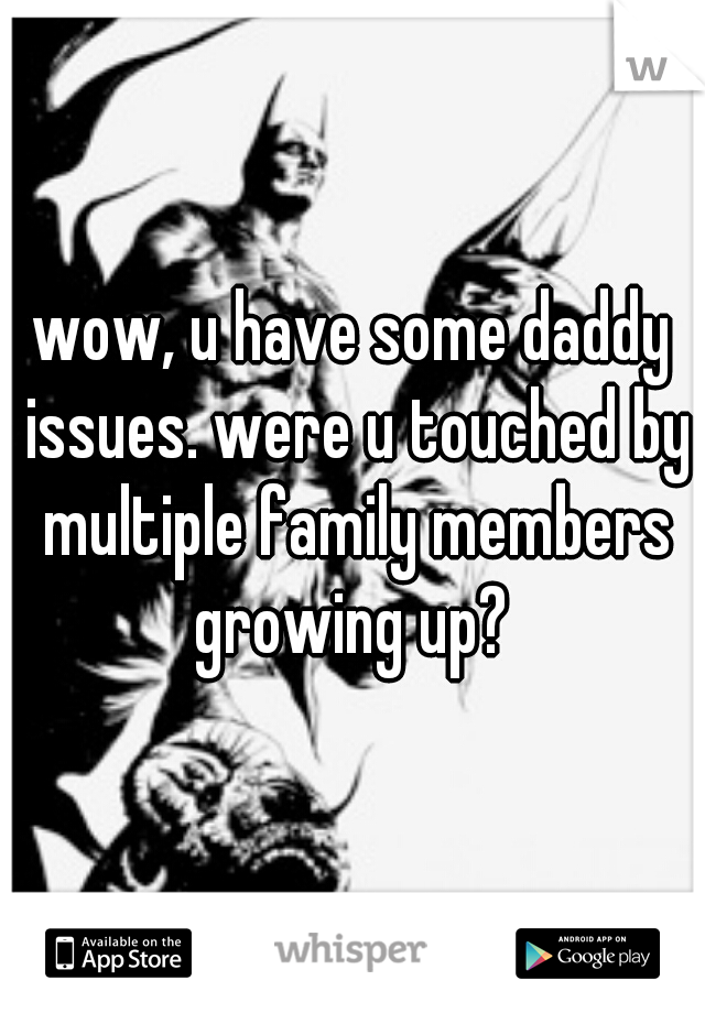 wow, u have some daddy issues. were u touched by multiple family members growing up? 