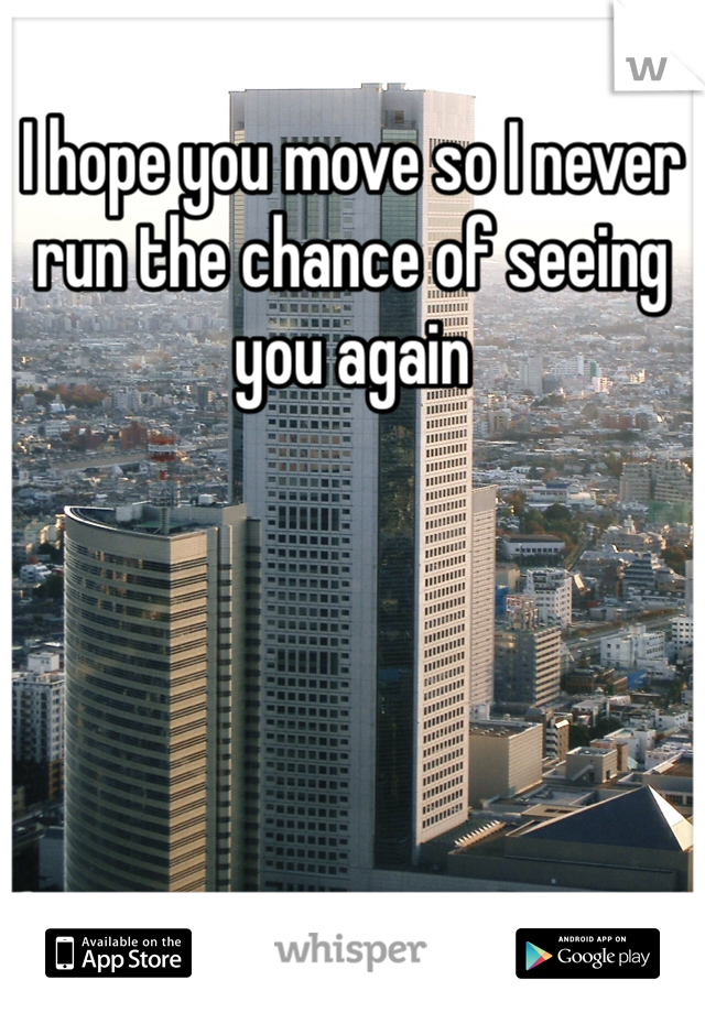 I hope you move so I never run the chance of seeing you again