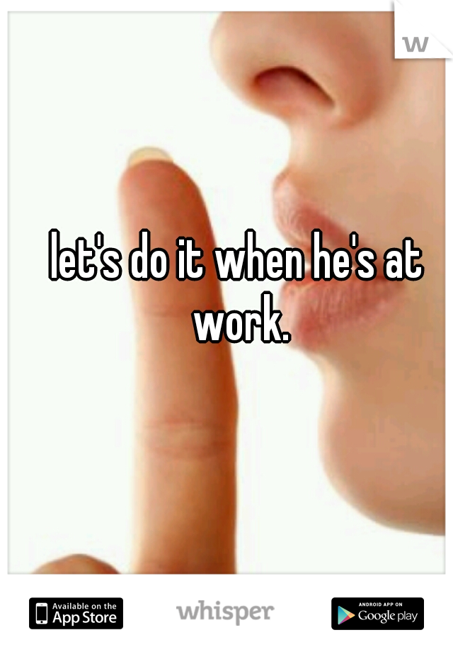 let's do it when he's at work.