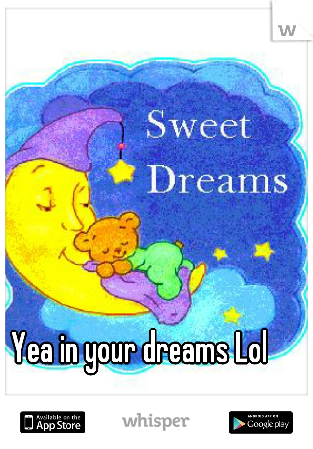 Yea in your dreams Lol 
