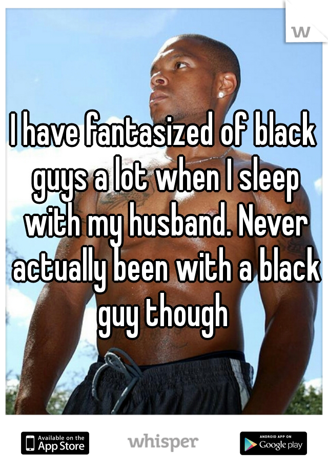 I have fantasized of black guys a lot when I sleep with my husband. Never actually been with a black guy though 