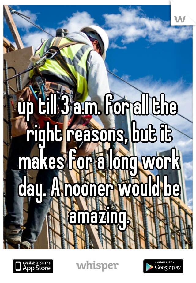 up till 3 a.m. for all the right reasons, but it makes for a long work day. A nooner would be amazing.