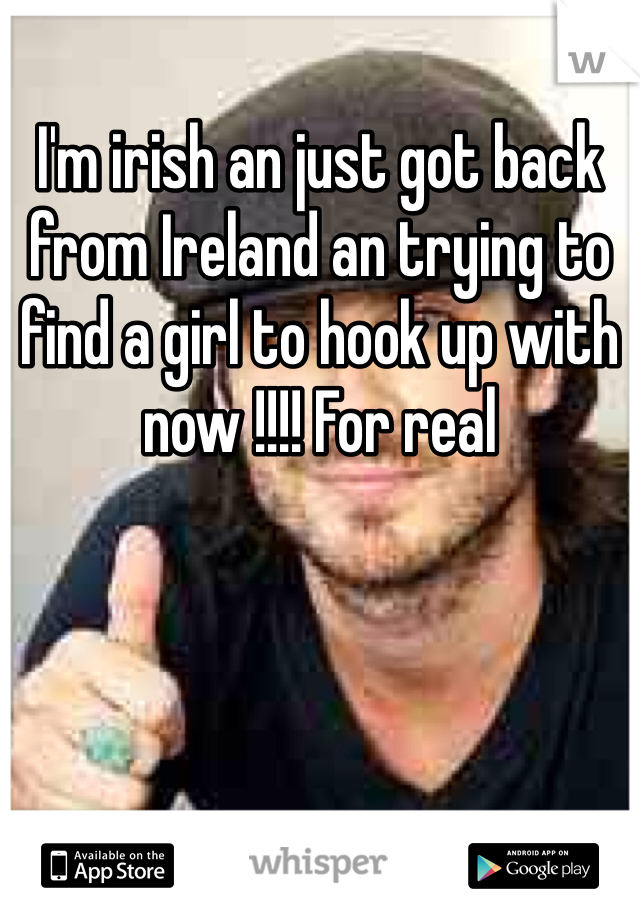 I'm irish an just got back from Ireland an trying to find a girl to hook up with now !!!! For real