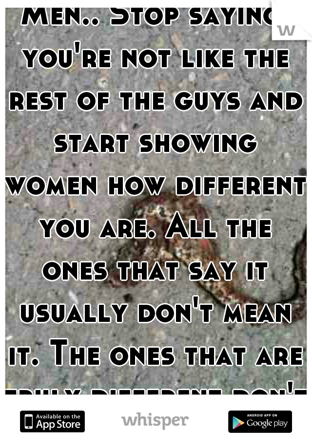 Men.. Stop saying you're not like the rest of the guys and start showing women how different you are. All the ones that say it usually don't mean it. The ones that are truly different don't have to 