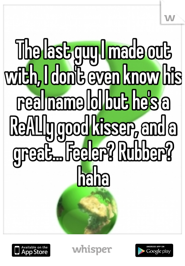 The last guy I made out with, I don't even know his real name lol but he's a ReALly good kisser, and a great... Feeler? Rubber? haha 