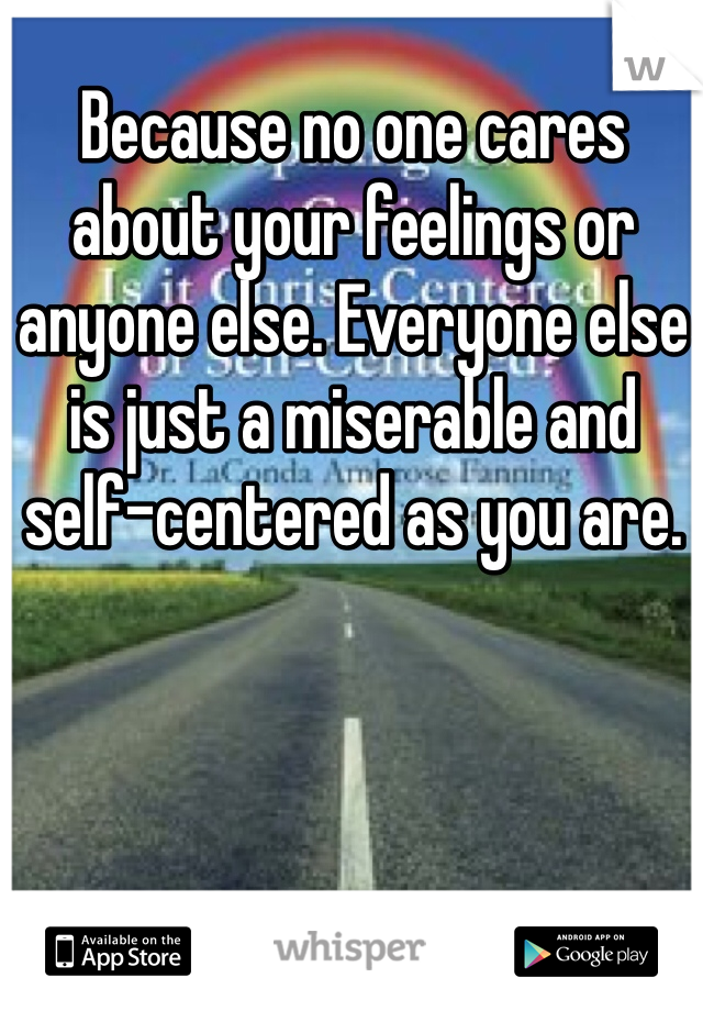Because no one cares about your feelings or anyone else. Everyone else is just a miserable and self-centered as you are.