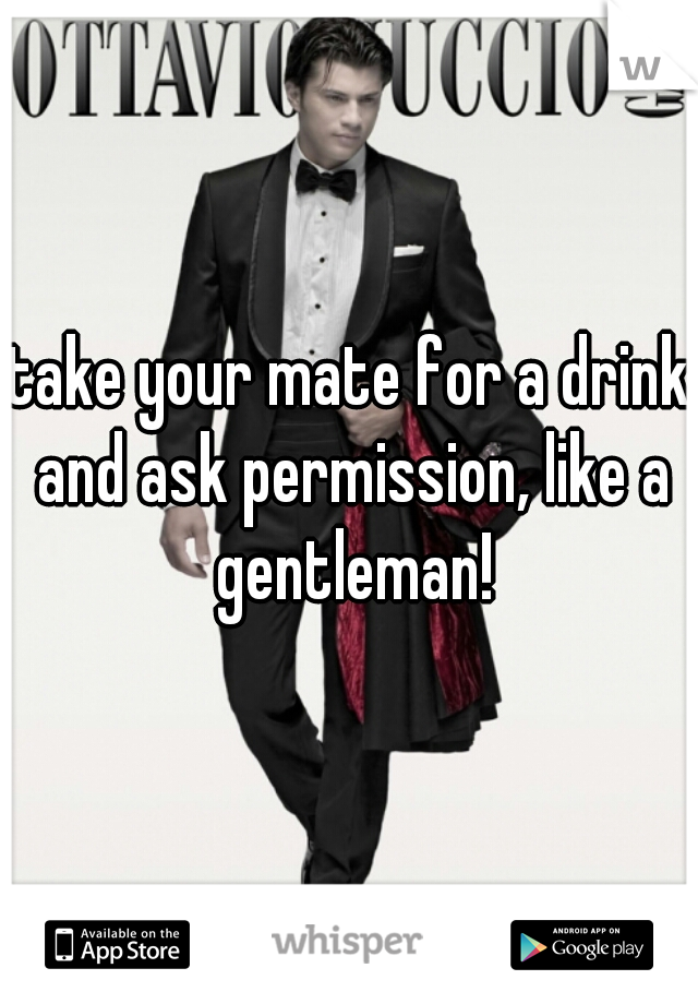take your mate for a drink and ask permission, like a gentleman!