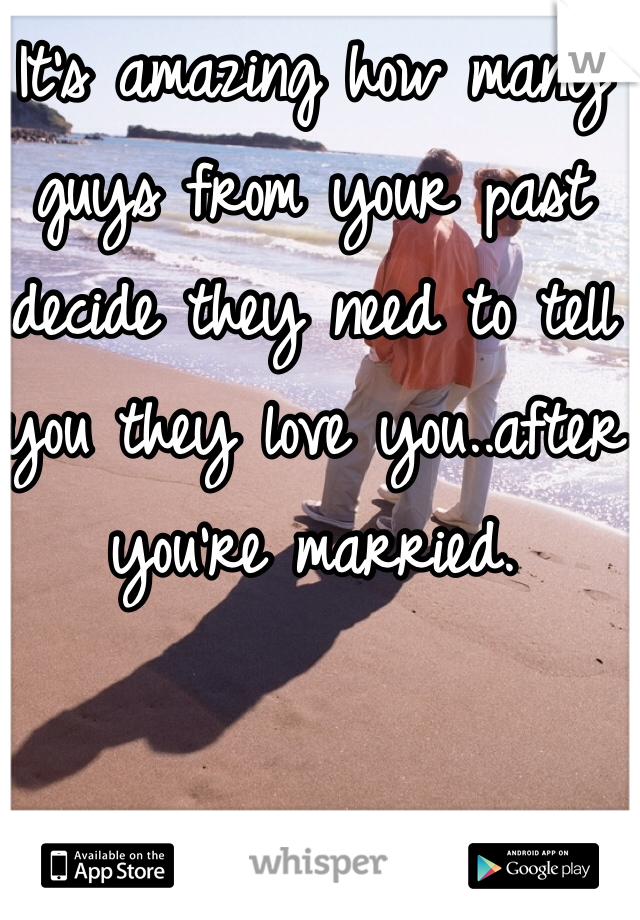 It's amazing how many guys from your past decide they need to tell you they love you..after you're married. 