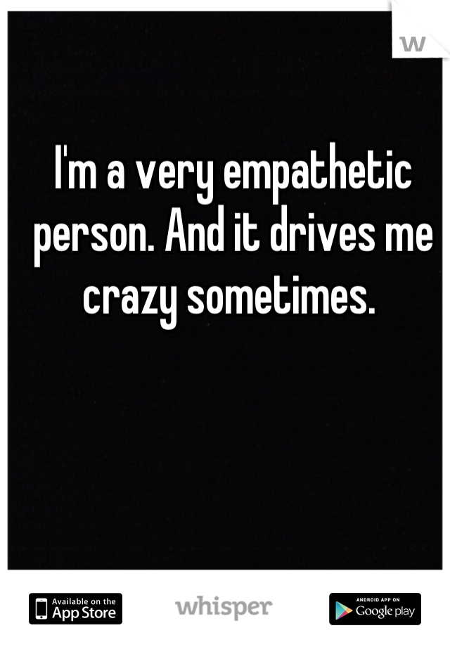 I'm a very empathetic person. And it drives me crazy sometimes. 
