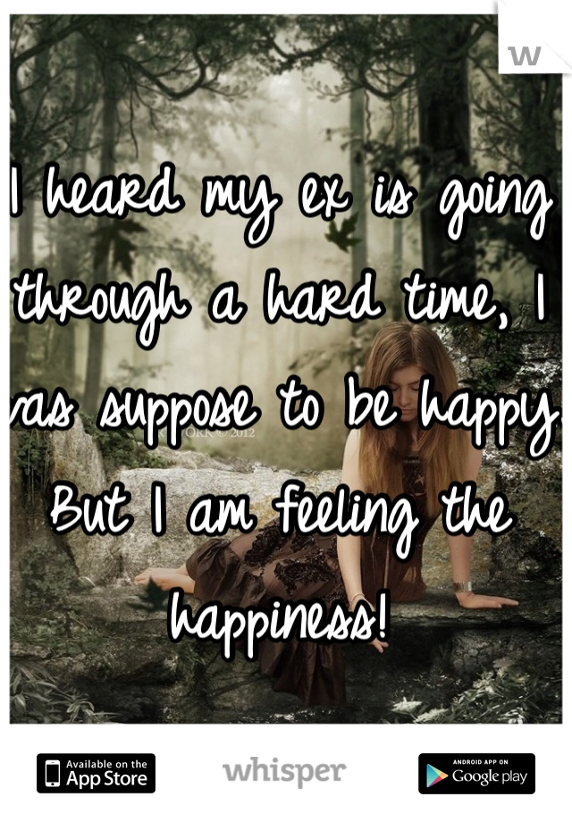 I heard my ex is going through a hard time, I was suppose to be happy. But I am feeling the happiness! 
