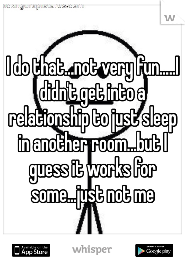 I do that...not very fun.....I didn't get into a relationship to just sleep in another room...but I guess it works for some...just not me