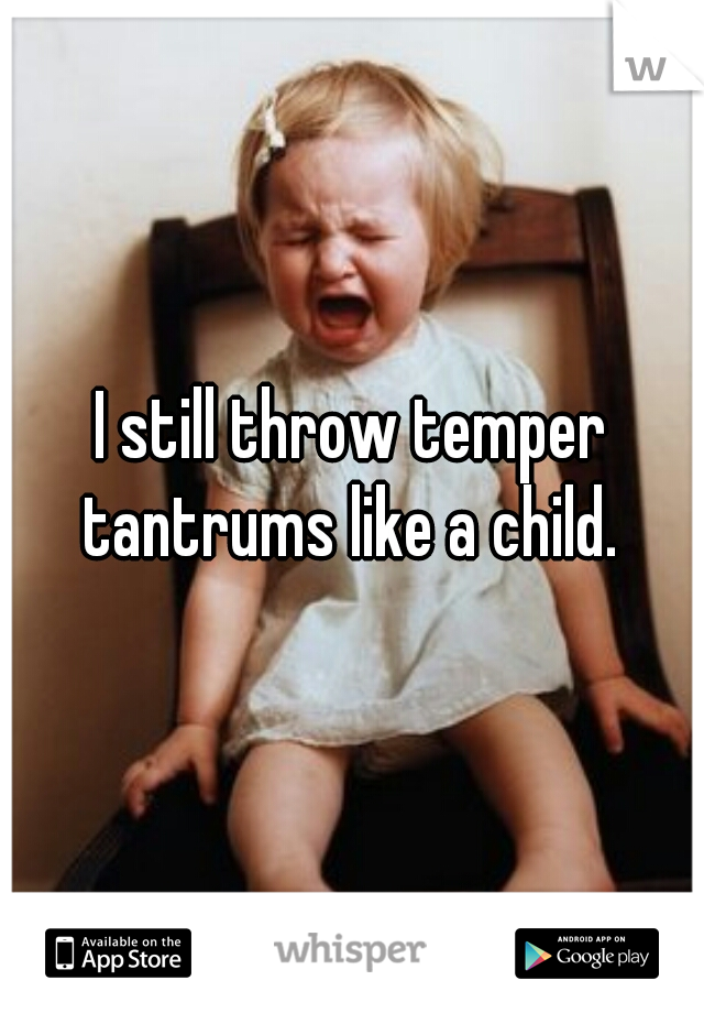 I still throw temper tantrums like a child. 