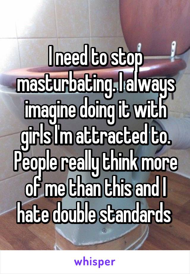 I need to stop masturbating. I always imagine doing it with girls I'm attracted to. People really think more of me than this and I hate double standards 