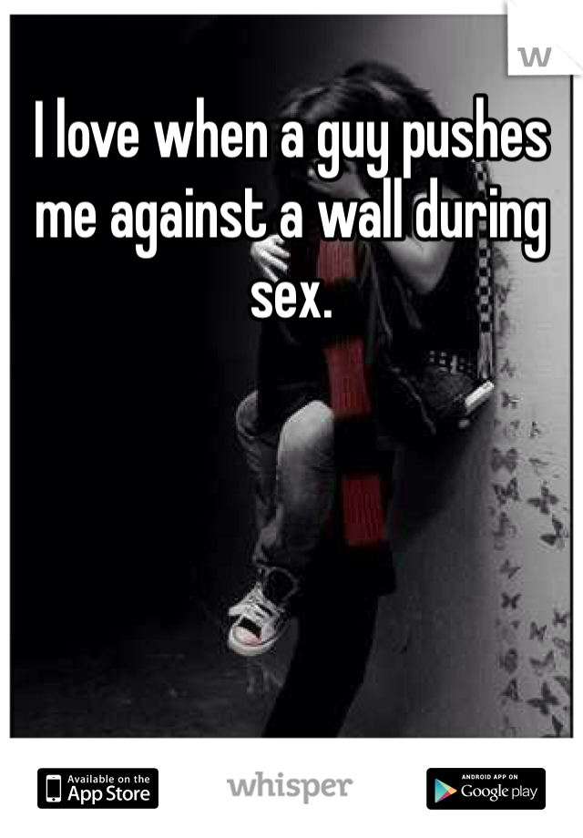 I love when a guy pushes me against a wall during sex. 