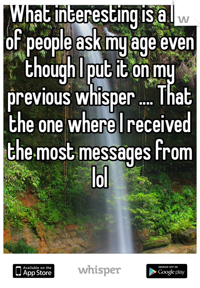 What interesting is a lot of people ask my age even though I put it on my previous whisper .... That the one where I received the most messages from lol 