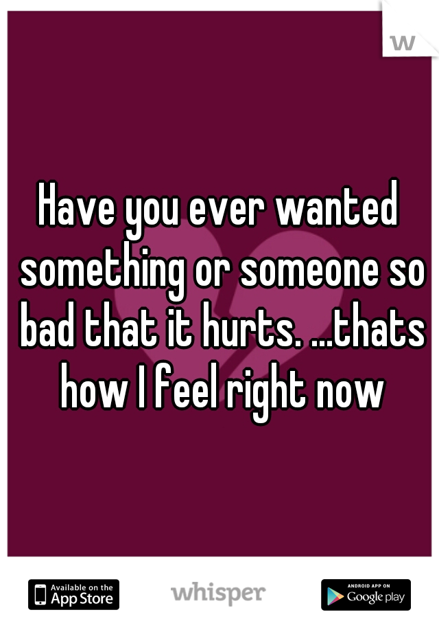 Have you ever wanted something or someone so bad that it hurts. ...thats how I feel right now