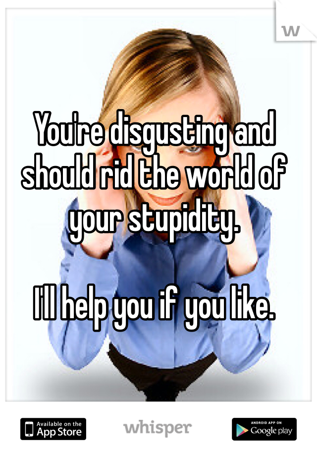 You're disgusting and should rid the world of your stupidity.

I'll help you if you like.