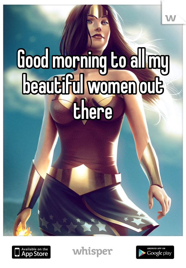 Good morning to all my beautiful women out there