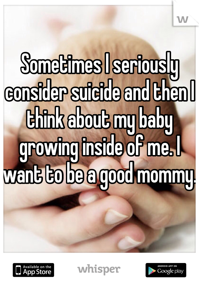 Sometimes I seriously consider suicide and then I think about my baby growing inside of me. I want to be a good mommy.