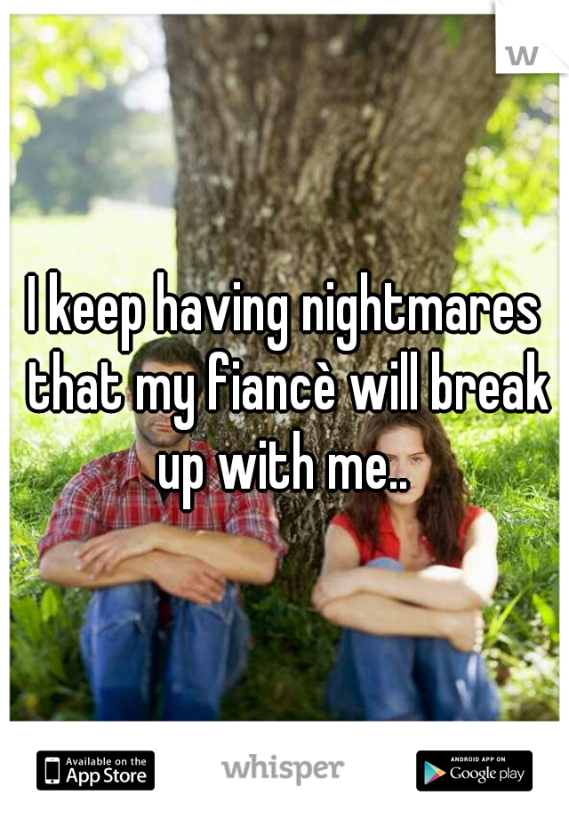 I keep having nightmares that my fiancè will break up with me.. 
