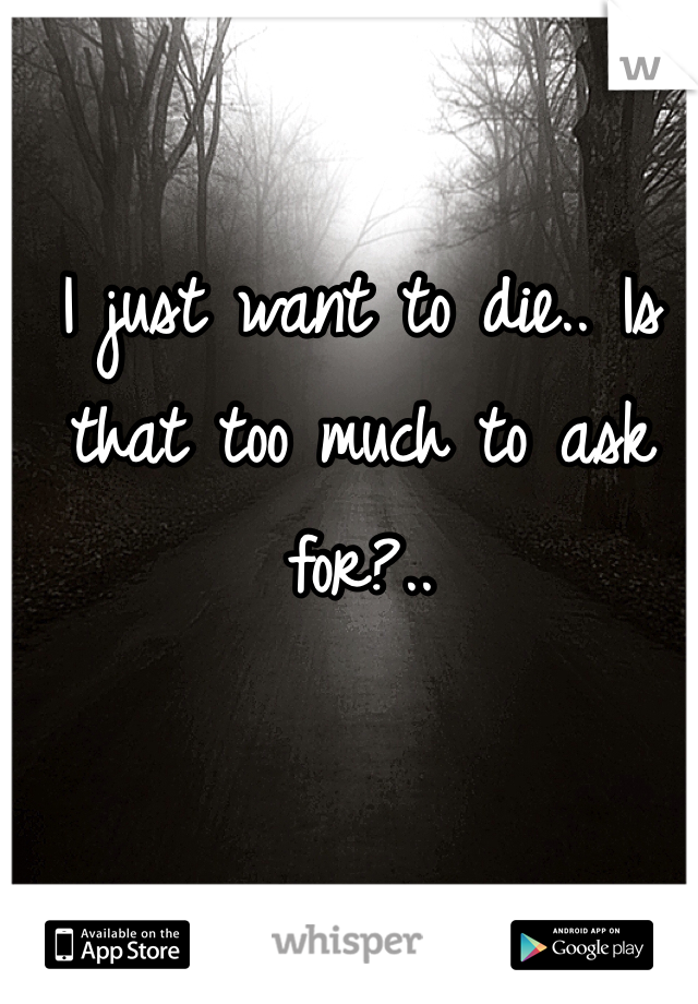 I just want to die.. Is that too much to ask for?..