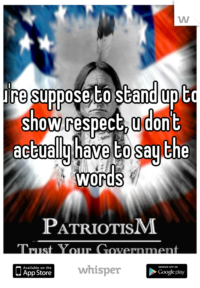 u're suppose to stand up to show respect, u don't actually have to say the words 