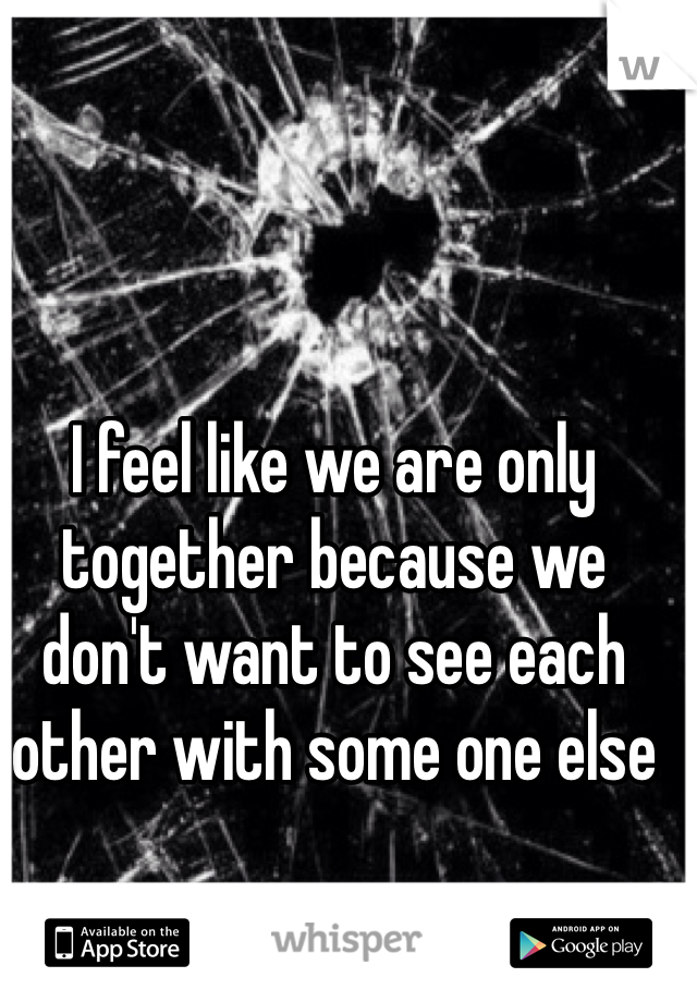 I feel like we are only together because we don't want to see each other with some one else