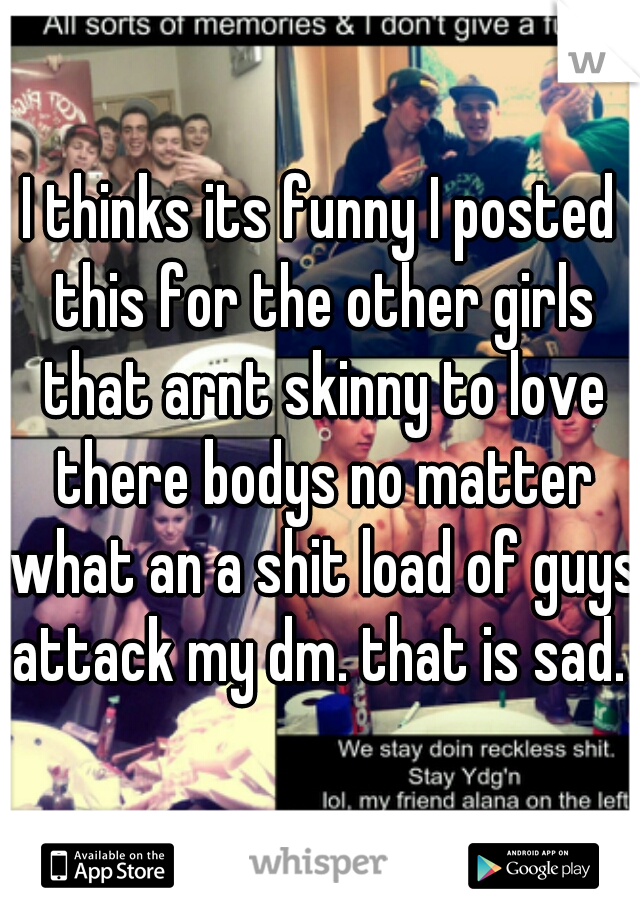 I thinks its funny I posted this for the other girls that arnt skinny to love there bodys no matter what an a shit load of guys attack my dm. that is sad. 