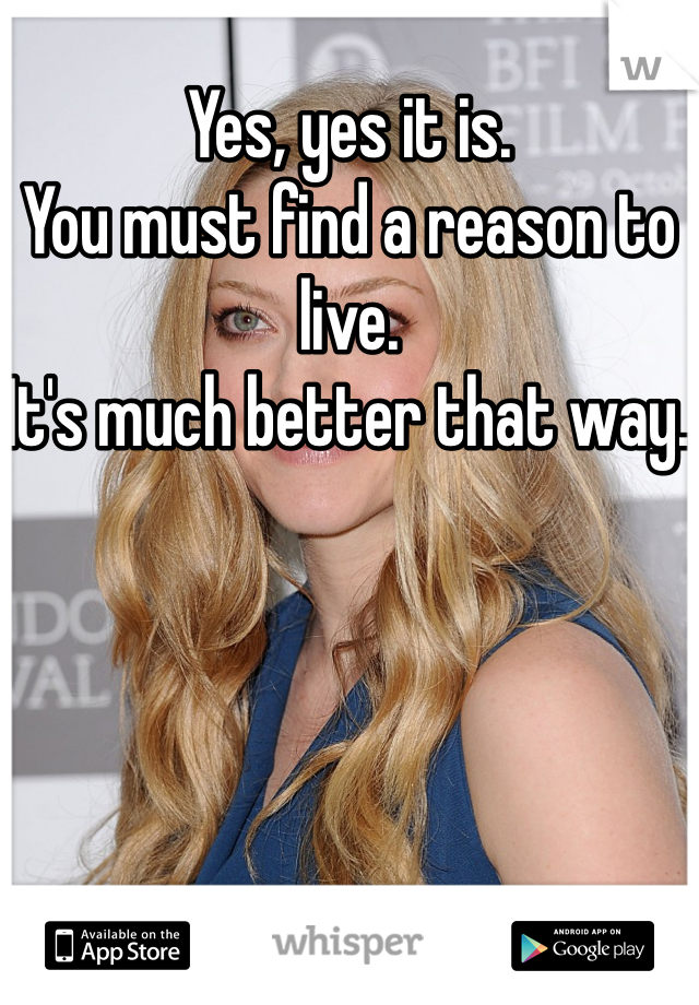 Yes, yes it is. 
You must find a reason to live. 
It's much better that way. 