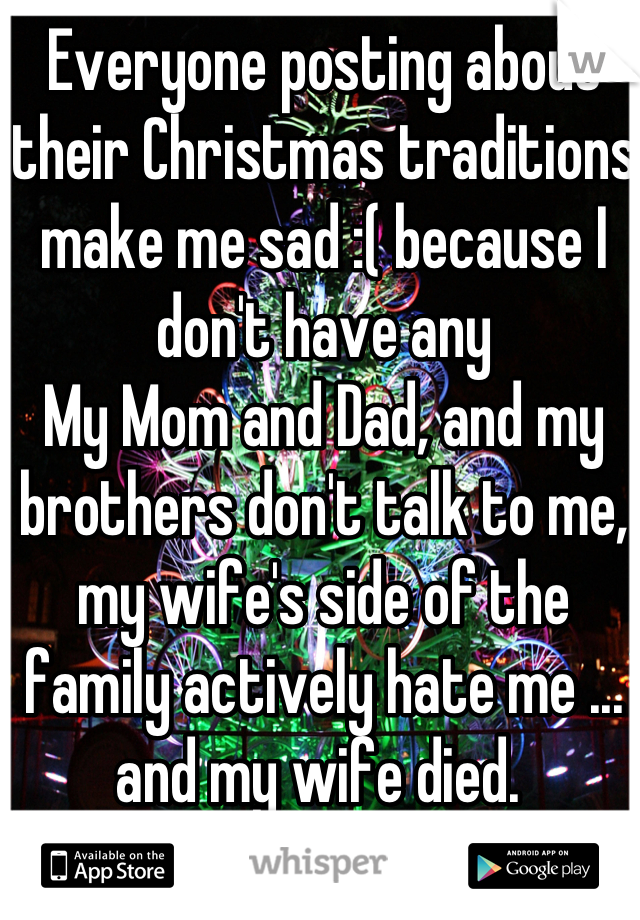 Everyone posting about their Christmas traditions make me sad :( because I don't have any
My Mom and Dad, and my brothers don't talk to me, my wife's side of the family actively hate me ... and my wife died. 