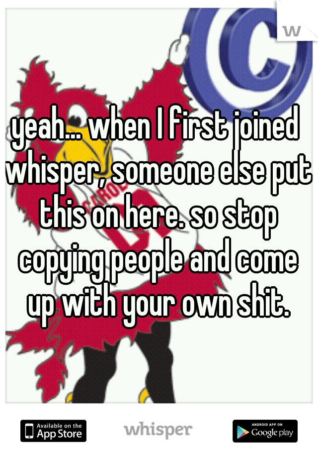 yeah... when I first joined whisper, someone else put this on here. so stop copying people and come up with your own shit.