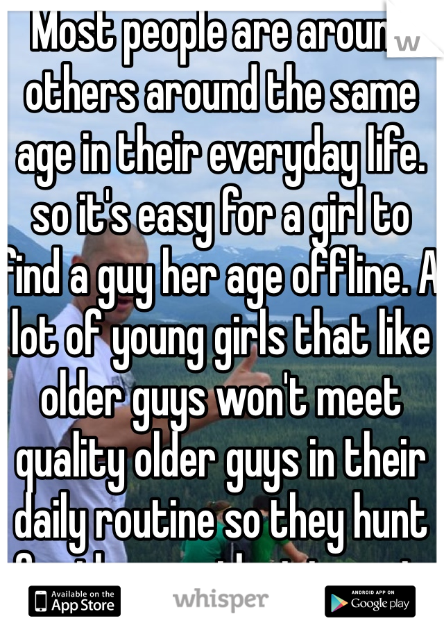 Most people are around others around the same age in their everyday life. so it's easy for a girl to find a guy her age offline. A lot of young girls that like older guys won't meet quality older guys in their daily routine so they hunt for them on the internet. BTDubs Older creepy guy right here